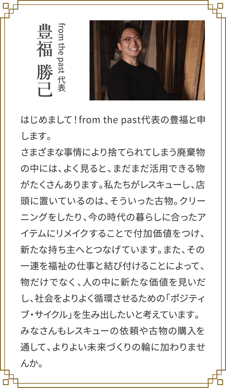 from the past代表「豊福 勝己」はじめまして！from the past代表の豊福と申します。さまざまな事情により捨てられてしまう廃棄物の中には、よく見ると、まだまだ活用できる物がたくさんあります。私たちがレスキューし、店頭に置いているのは、そういった古物。クリーニングをしたり、今の時代の暮らしに合ったアイテムにリメイクすることで付加価値をつけ、新たな持ち主へとつなげています。また、その一連を福祉の仕事と結び付けることによって、物だけでなく、人の中に新たな価値を見いだし、社会をよりよく循環させるための「ポジティブ・サイクル」を生み出したいと考えています。みなさんもレスキューの依頼や古物の購入を通して、よりよい未来づくりの輪に加わりませんか。